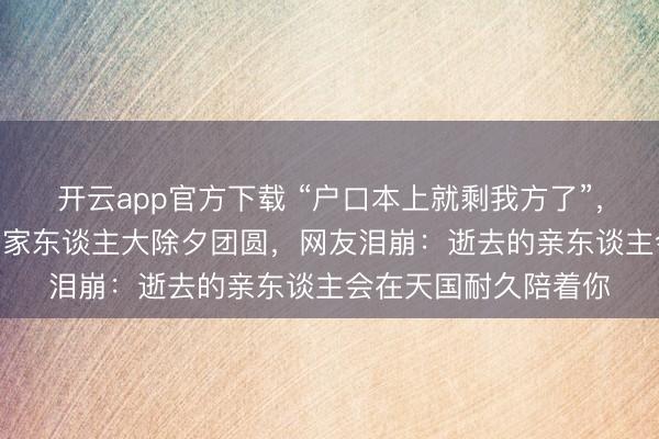开云app官方下载 “户口本上就剩我方了”，刘维用AI视频和圆寂家东谈主大除夕团圆，网友泪崩：逝去的亲东谈主会在天国耐久陪着你