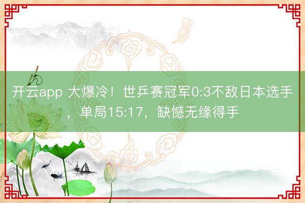 开云app 大爆冷!世乒赛冠军0:3不敌日本选手,单局15:17,缺憾无缘得手