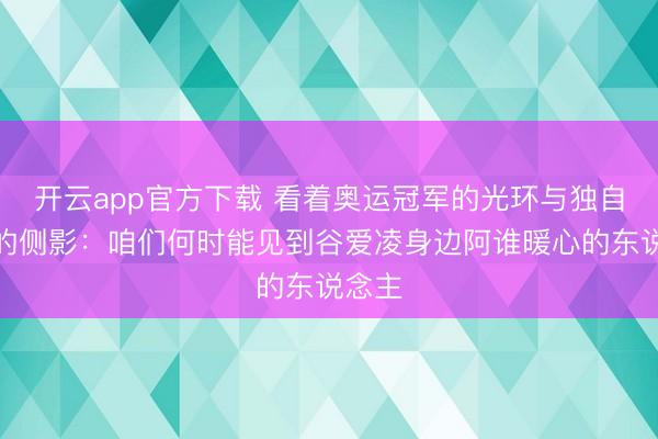 开云app官方下载 看着奥运冠军的光环与独自考试的侧影:咱们何时能见到谷爱凌身边阿谁暖心的东说念主