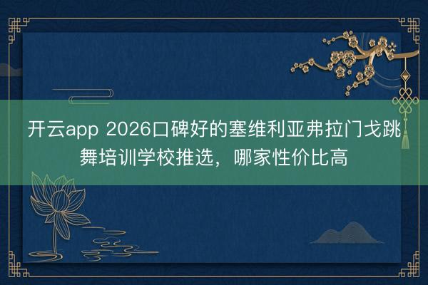 开云app 2026口碑好的塞维利亚弗拉门戈跳舞培训学校推选,哪家性价比高