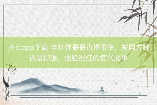 开云app下载 全红婵哥哥直播带货，被网友嘲讽是抑遏，他脸涨红的复兴此事