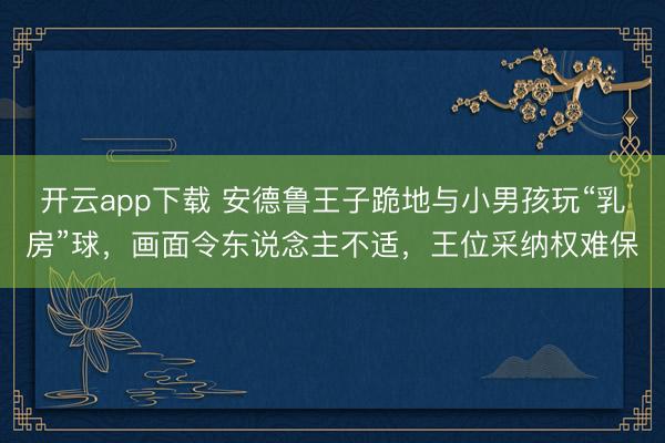 开云app下载 安德鲁王子跪地与小男孩玩“乳房”球，画面令东说念主不适，王位采纳权难保