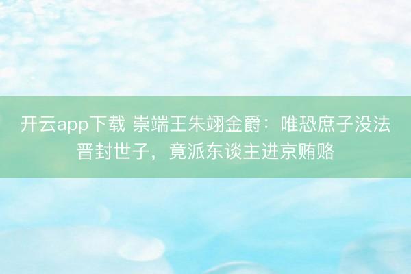 开云app下载 崇端王朱翊金爵:唯恐庶子没法晋封世子,竟派东谈主进京贿赂