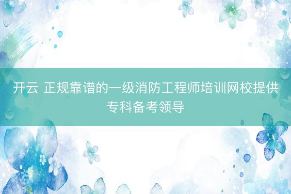 开云 正规靠谱的一级消防工程师培训网校提供专科备考领导