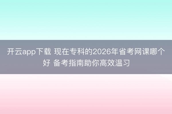 开云app下载 现在专科的2026年省考网课哪个好 备考指南助你高效温习