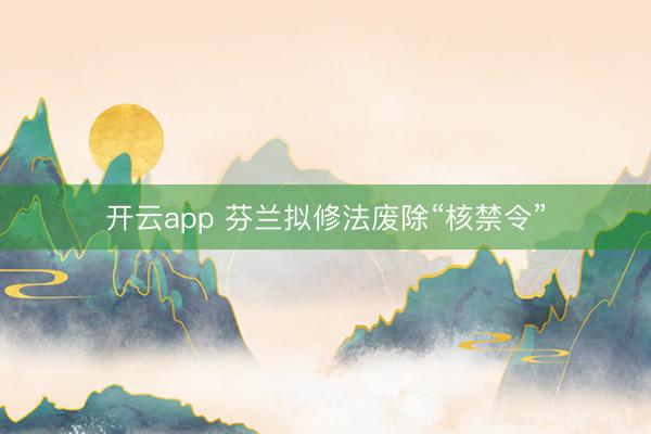 开云app 芬兰拟修法废除“核禁令”