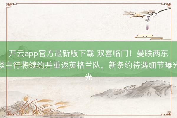 开云app官方最新版下载 双喜临门！曼联两东谈主行将续约并重返英格兰队，新条约待遇细节曝光