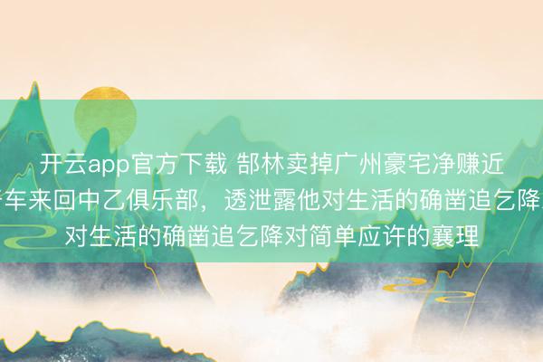 开云app官方下载 郜林卖掉广州豪宅净赚近九千万后仍每天开车来回中乙俱乐部，透泄露他对生活的确凿追乞降对简单应许的襄理