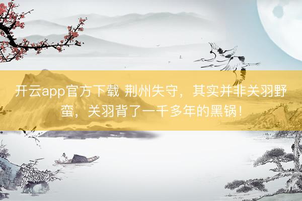 开云app官方下载 荆州失守,其实并非关羽野蛮,关羽背了一千多年的黑锅!
