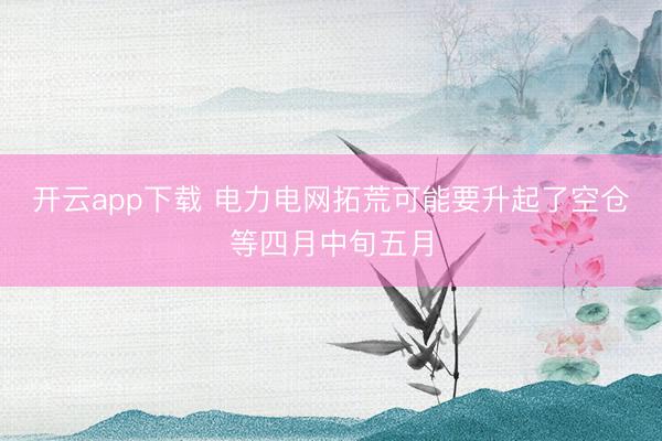 开云app下载 电力电网拓荒可能要升起了空仓等四月中旬五月