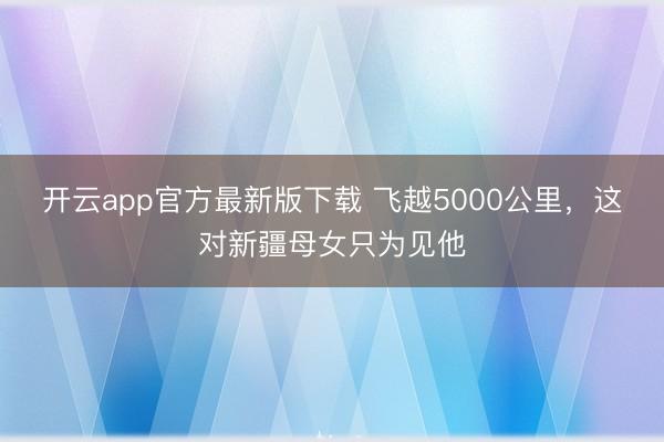 开云app官方最新版下载 飞越5000公里，这对新疆母女只为见他