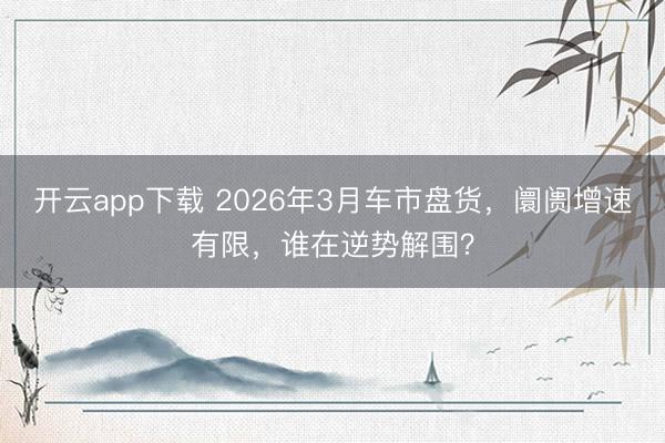 开云app下载 2026年3月车市盘货,阛阓增速有限,谁在逆势解围?