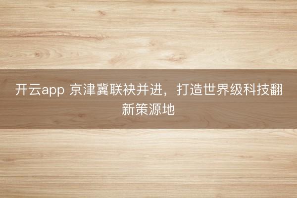 开云app 京津冀联袂并进,打造世界级科技翻新策源地