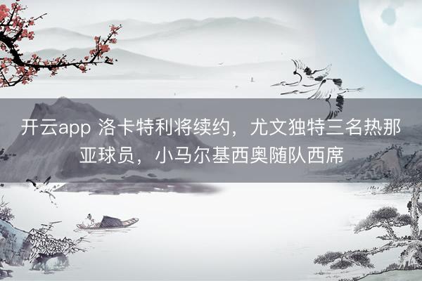 开云app 洛卡特利将续约,尤文独特三名热那亚球员,小马尔基西奥随队西席