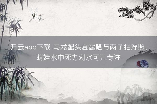 开云app下载 马龙配头夏露晒与两子拍浮照，萌娃水中死力划水可儿专注