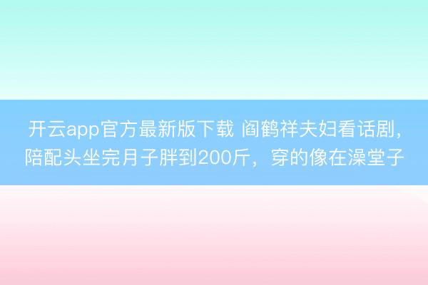 开云app官方最新版下载 阎鹤祥夫妇看话剧,陪配头坐完月子胖到200斤,穿的像在澡堂子