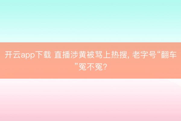 开云app下载 直播涉黄被骂上热搜, 老字号“翻车”冤不冤?