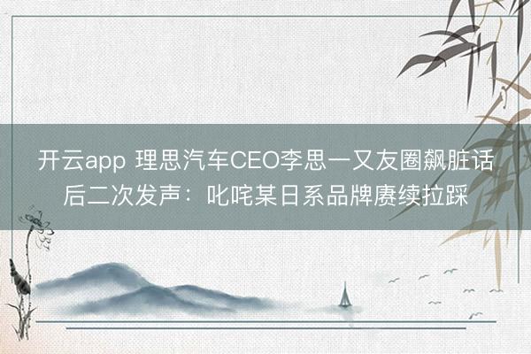 开云app 理思汽车CEO李思一又友圈飙脏话后二次发声：叱咤某日系品牌赓续拉踩