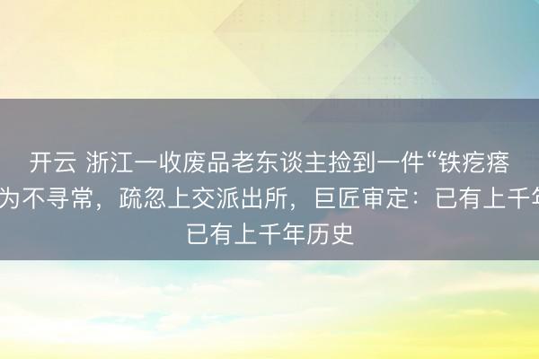 开云 浙江一收废品老东谈主捡到一件“铁疙瘩”,以为不寻常,疏忽上交派出所,巨匠审定:已有上千年历史