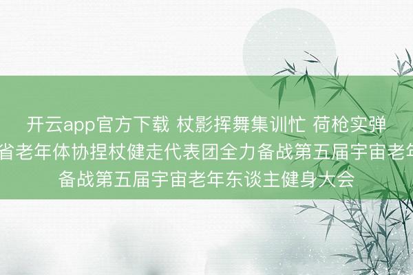 开云app官方下载 杖影挥舞集训忙 荷枪实弹斗志昂 ——江西省老年体协捏杖健走代表团全力备战第五届宇宙老年东谈主健身大会