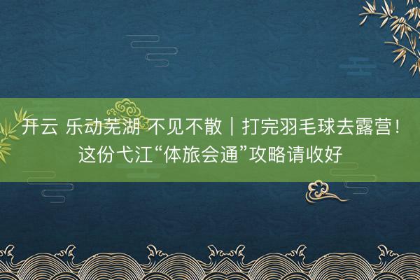 开云 乐动芜湖 不见不散｜打完羽毛球去露营！这份弋江“体旅会通”攻略请收好