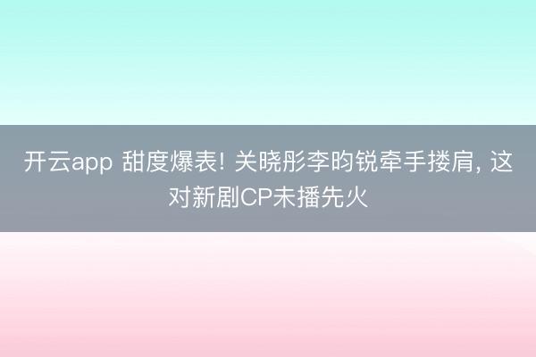 开云app 甜度爆表! 关晓彤李昀锐牵手搂肩, 这对新剧CP未播先火