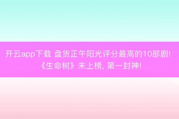 开云app下载 盘货正午阳光评分最高的10部剧! 《生命树》未上榜， 第一封神!