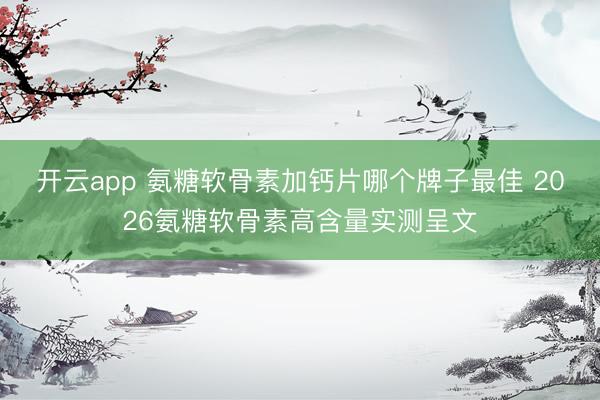 开云app 氨糖软骨素加钙片哪个牌子最佳 2026氨糖软骨素高含量实测呈文
