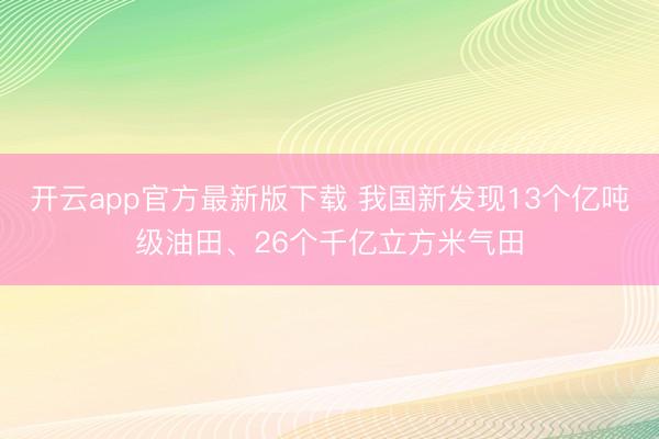 开云app官方最新版下载 我国新发现13个亿吨级油田、26个千亿立方米气田