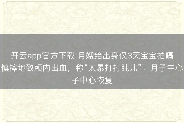 开云app官方下载 月嫂给出身仅3天宝宝拍嗝，失慎摔地致颅内出血，称“太累打打盹儿”；月子中心恢复