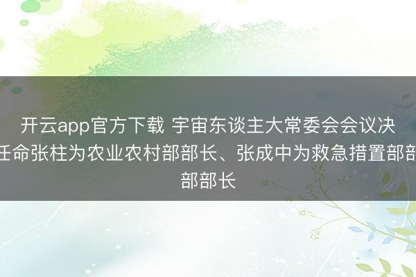 开云app官方下载 宇宙东谈主大常委会会议决定任命张柱为农业农村部部长、张成中为救急措置部部长