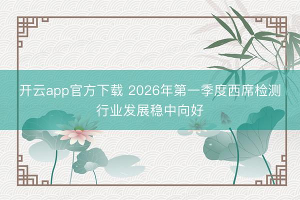 开云app官方下载 2026年第一季度西席检测行业发展稳中向好