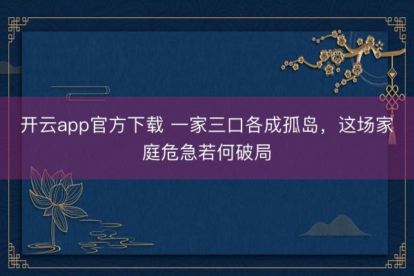 开云app官方下载 一家三口各成孤岛，这场家庭危急若何破局