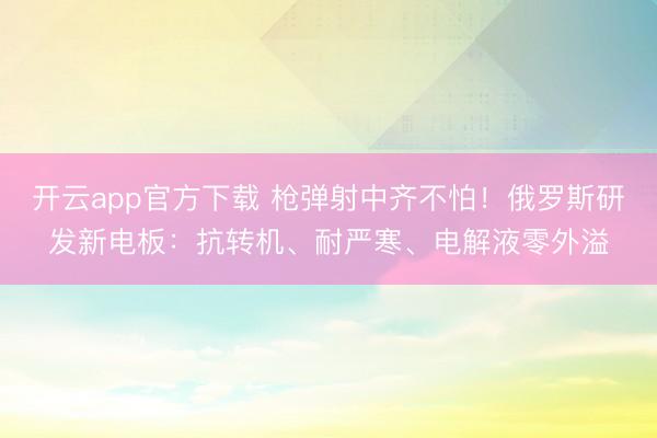 开云app官方下载 枪弹射中齐不怕！俄罗斯研发新电板：抗转机、耐严寒、电解液零外溢