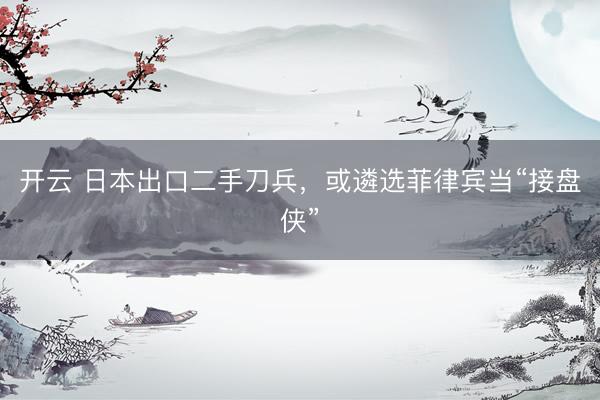 开云 日本出口二手刀兵，或遴选菲律宾当“接盘侠”