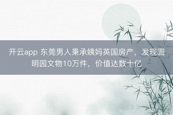 开云app 东莞男人秉承姨妈英国房产，发现圆明园文物10万件，价值达数十亿
