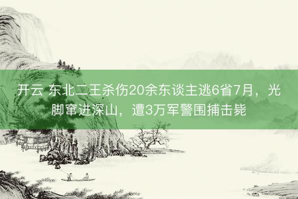 开云 东北二王杀伤20余东谈主逃6省7月，光脚窜进深山，遭3万军警围捕击毙