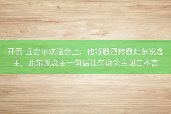 开云 丘吉尔欢送会上，他将敬酒转敬此东说念主，此东说念主一句话让东说念主闭口不言