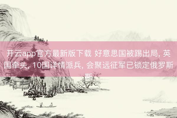 开云app官方最新版下载 好意思国被踢出局, 英国牵头, 10国详情派兵, 会聚远征军已锁定俄罗斯