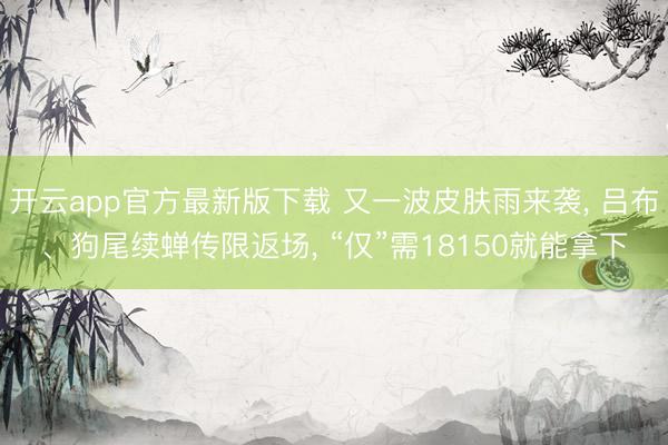 开云app官方最新版下载 又一波皮肤雨来袭， 吕布、狗尾续蝉传限返场， “仅”需18150就能拿下