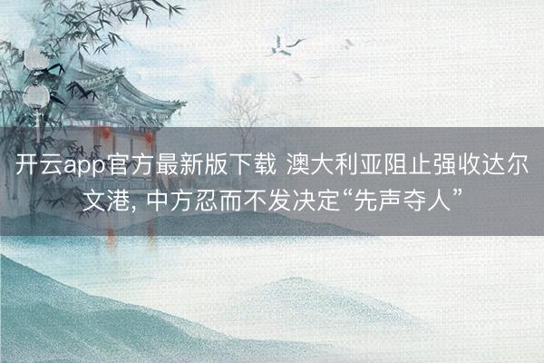 开云app官方最新版下载 澳大利亚阻止强收达尔文港， 中方忍而不发决定“先声夺人”