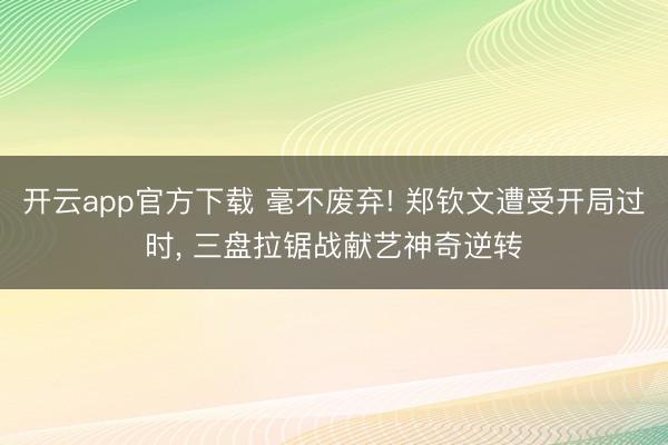 开云app官方下载 毫不废弃! 郑钦文遭受开局过时， 三盘拉锯战献艺神奇逆转