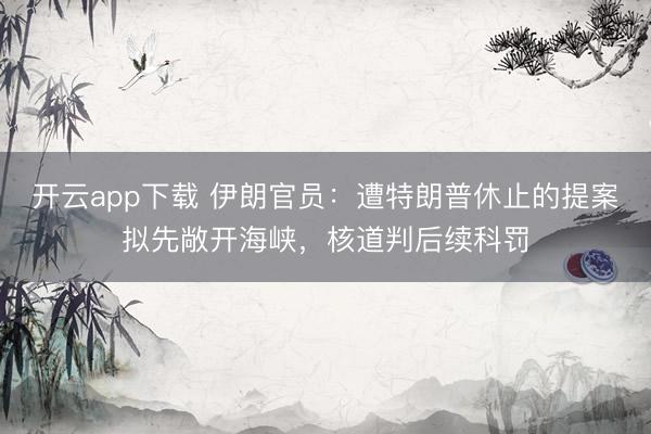 开云app下载 伊朗官员：遭特朗普休止的提案拟先敞开海峡，核道判后续科罚