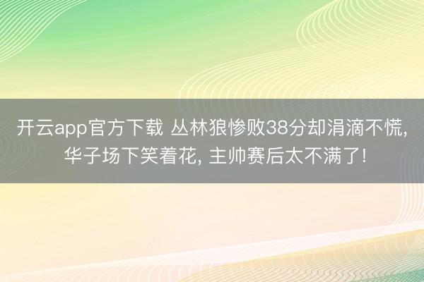 开云app官方下载 丛林狼惨败38分却涓滴不慌, 华子场下笑着花, 主帅赛后太不满了!