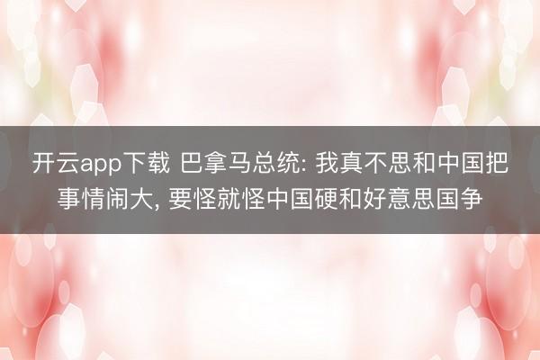 开云app下载 巴拿马总统: 我真不思和中国把事情闹大， 要怪就怪中国硬和好意思国争
