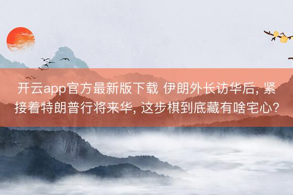 开云app官方最新版下载 伊朗外长访华后， 紧接着特朗普行将来华， 这步棋到底藏有啥宅心?
