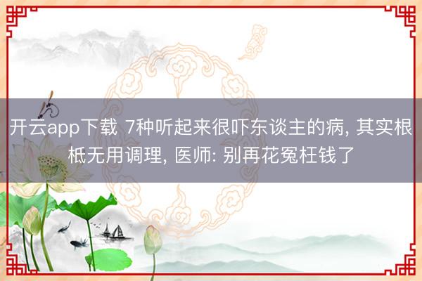 开云app下载 7种听起来很吓东谈主的病， 其实根柢无用调理， 医师: 别再花冤枉钱了