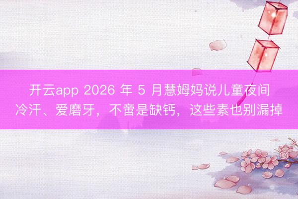 开云app 2026 年 5 月慧姆妈说儿童夜间冷汗、爱磨牙，不啻是缺钙，这些素也别漏掉